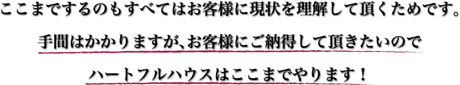 ここまでするのもすべてはお客様に現状を理解して頂くためです。手間はかかりますが、お客様にご納得して頂きたいのでハートフルハウスはここまでやります！