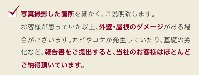 写真撮影した箇所を細かく、ご説明致します。お客様が思っていた以上、外壁・屋根のダメージがある場合がございます。カビやコケが発生していたり、基礎の劣化など、報告書をご提出すると、当社のお客様はほとんどご納得頂いています。