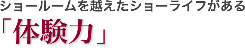 ショールームを越えたショーライフがある「体験力」